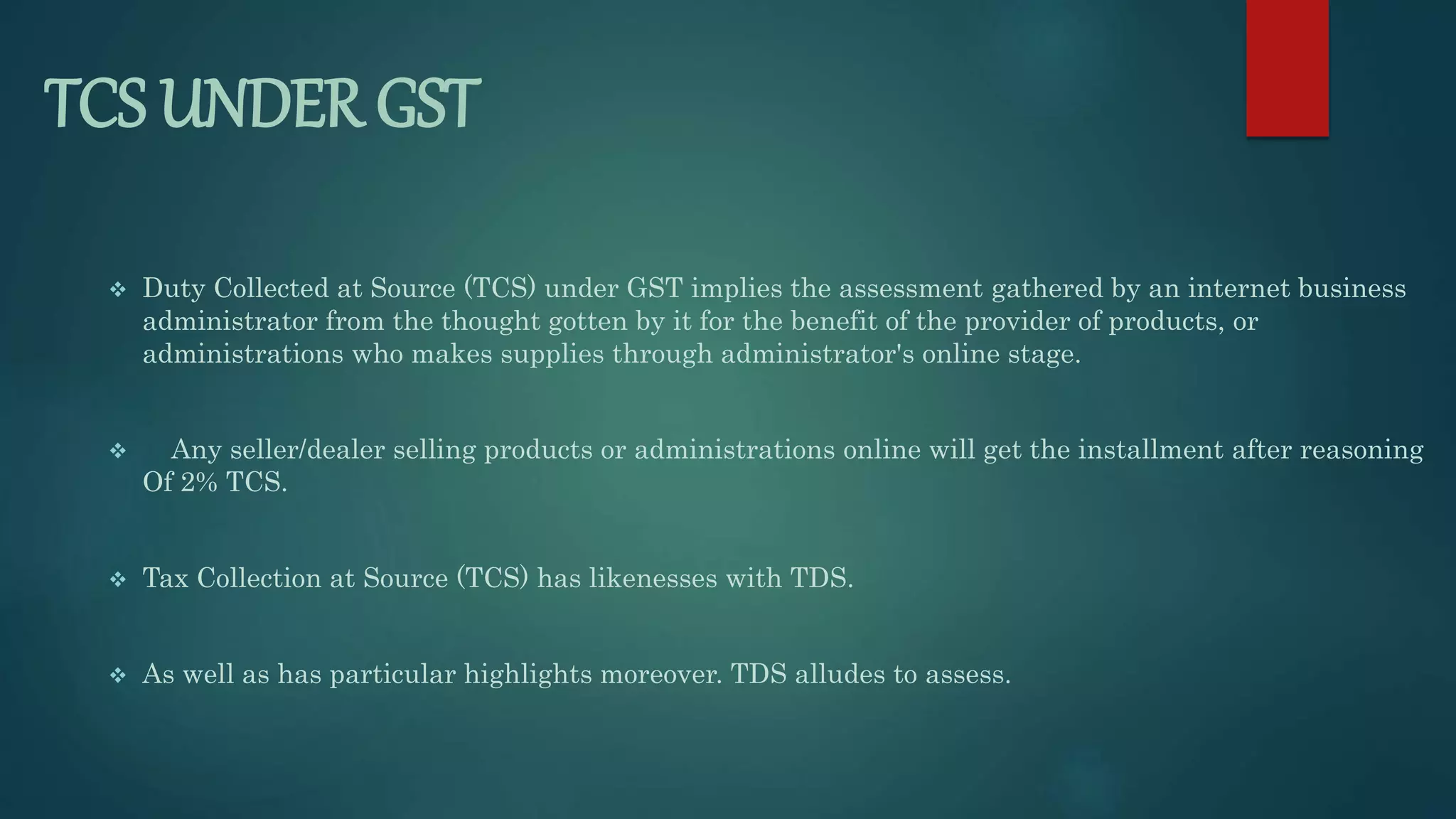 TCS UNDER GST
 Duty Collected at Source (TCS) under GST implies the assessment gathered by an internet business
administrator from the thought gotten by it for the benefit of the provider of products, or
administrations who makes supplies through administrator's online stage.
 Any seller/dealer selling products or administrations online will get the installment after reasoning
Of 2% TCS.
 Tax Collection at Source (TCS) has likenesses with TDS.
 As well as has particular highlights moreover. TDS alludes to assess.
 