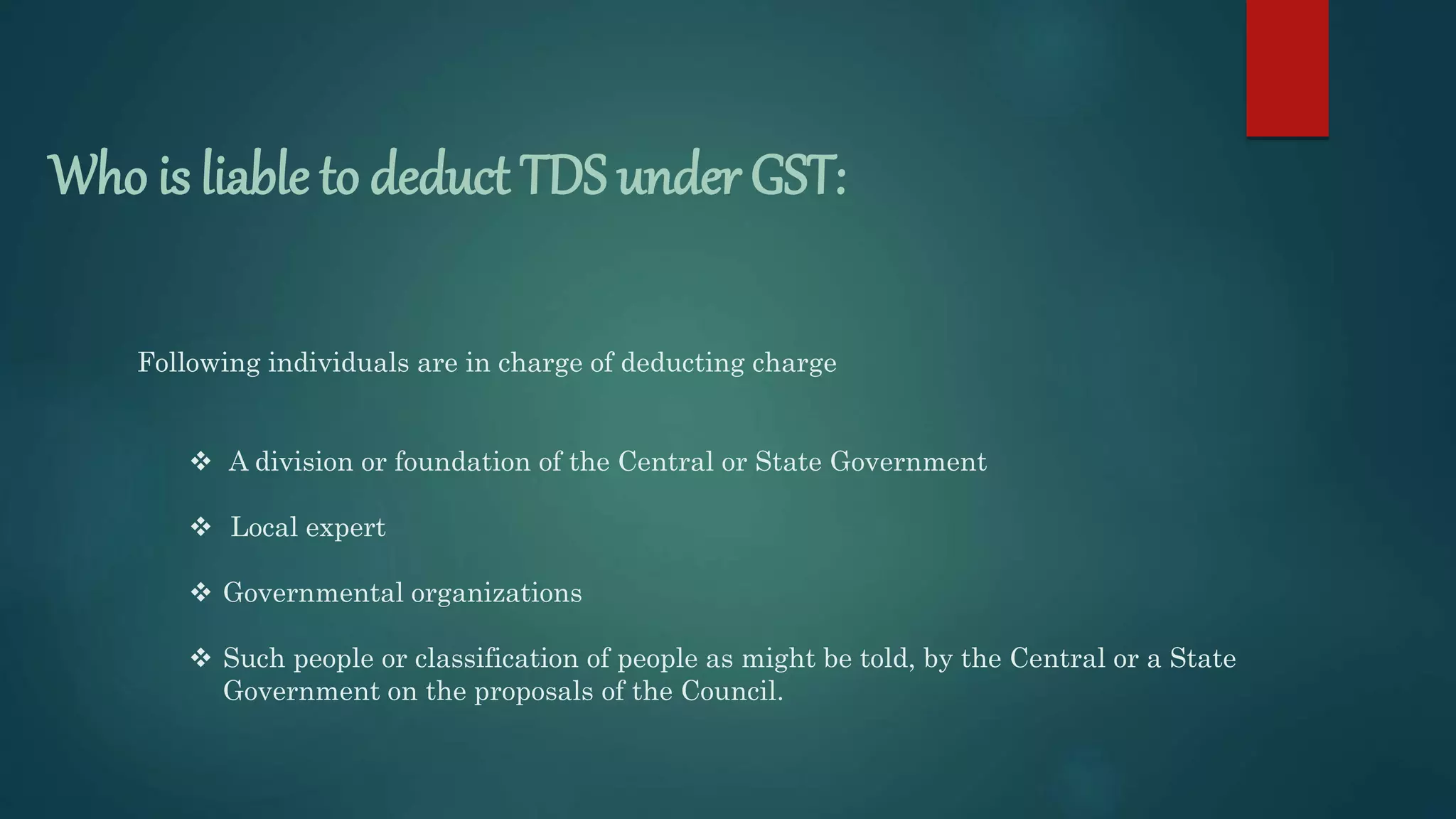 Who is liable to deduct TDS under GST:
 A division or foundation of the Central or State Government
 Local expert
 Governmental organizations
 Such people or classification of people as might be told, by the Central or a State
Government on the proposals of the Council.
Following individuals are in charge of deducting charge
 