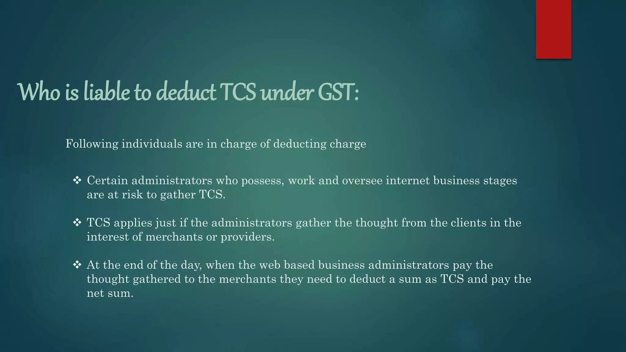 Who is liable to deduct TCS under GST:
Following individuals are in charge of deducting charge
 Certain administrators who possess, work and oversee internet business stages
are at risk to gather TCS.
 TCS applies just if the administrators gather the thought from the clients in the
interest of merchants or providers.
 At the end of the day, when the web based business administrators pay the
thought gathered to the merchants they need to deduct a sum as TCS and pay the
net sum.
 