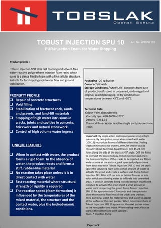 Product profile :
Tobust Injuction SPU 10 is fast foaming and solvent-free
water-reactive polyurethane injection foam resin, which
cures to a dense flexible foam with a fine cellular structure.
Suitable for for stopping rapid water flow and ground
stabilization.
TOBUST INJECTION SPU 10
PUR-Injection Foam for Water Stopping
.
PROPERTY PROFILE
 Repair of concrete structures
 Void filling
 Stabilization of fractured rock, sands
and gravels, and land-fill materials
 Stopping of high water intrusions in
cracks, joints and cavities in concrete,
brickwork and natural stonework.
 Control of high volume water ingress
UNIQUE FEATURES
 When in contact with water, the product
forms a rigid foam. In the absence of
water, the product reacts and forms a
stiff, rubber-like material
 No reaction takes place unless it is in
direct contact with water
 Fast-reacting material where structural
strength or rigidity is required
 The reaction speed (foam formation) is
influenced by the temperatures of the
mixed material, the structure and the
contact water, plus the hydrodynamic
conditions.
Packaging -20 kg bucket
Colours- Yellowish
Storage Conditions / Shelf-Life- 8 months from date
of production if stored in unopened, undamaged and
original, sealed packaging, in dry conditions at
temperatures between +5°C and +30°C.
Technical Data
Odour -Faint characteristic
Viscosity cps - 450-1400 at 23°C
Density -1.0-1.15
Chemical Base- Water reactive single part polyurethane
resin
Art. No. WBSPU 110
Page 1 of 2
Important: By single action piston pump operating at high
pressure. By twin piston pump when mixed with water
(100:15) to produce foams of different densities. Sealing
cracks(minimum crack width 0.2mm,for smaller cracks
consult Tobslak technical department). Drill 15-22 mm
holes along the side of the crack at 45° angle. Drill the holes
to intersect the crack midway. Install injection packers in
the holes and tighten. If the cracks to be injected are 10mm
wide or more at the surface, pack open cell polyurethane
foam saturated with Tobust Injuction SPU 10 into the crack.
Spray the saturated foam with a small amount of water to
activate the grout and create a surface seal. Pump Tobust
Injuction SPU 10 at >20 bar into or behind fissures or into
voids which are allowing water to infiltrate into unwanted
areas. If voids in concrete being injected contain insufficient
moisture to activate the grout inject a small amount of
water prior to injecting the grout. Pump Tobust Injuction
SPU 10 for approximately 15 seconds and then pause to
allow the material flow into all the cracks and crevices.
Keep pumping, watch for material flow and water to appear
at the surface or the next packer. When movement stops or
Tobust Injuction SPU 10 appears at the next packer move
to the next packer and inject. When sealing vertical cracks
start at the bottom and work upward .
Tools- ® Injection Pump
 