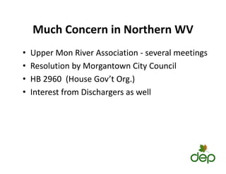 Much Concern in Northern WV
Much Concern in Northern WV
• Upper Mon River Association ‐ several meetings
Upper Mon River Association several meetings
• Resolution by Morgantown City Council
2960 ( G ’ O )
• HB 2960 (House Gov’t Org.)
• Interest from Dischargers as well
 