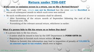 Return under TDS-GST
If any error or omission occurs in a return, can we file a Revised Return?
 No, under GST Law, return can not be Revised but the error can be Rectified in
return of subsequent month in which such error was noticed
 No such rectification of error or omission shall be allowed,
 After furnishing of the return month of September following the end of the
financial year, OR,
 Furnishing of the relevant annual return, whichever is earlier.
What if a person fails to file his return on or before Due date?
 If a person fails to file his return,
 A notice shall be issued to him by the GST Department in FORM GSTR-3A
 Requiring him to furnish such return within 15 days.
 Failure to furnish this information may lead to imposition of penalty of ₹10,000 or
an amount equal to tax evaded, which ever is higher.
gst@asija.inGST Wing | Asija & Associates LLP
 