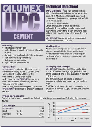 CEMENT
UPC	CEMENT®is a fast setting cement
which develops within hours an extreme high
strength !! Mainly used for rapid repair and
placement of concrete in highway- and airfield
work where quick
re-instalment is essential.
Other applications are car park decks,
industrial floors, rail track replacement and
everywhere where time is key, or where tidal
influences in marine work effects construction
time.
UPC	CEMENT®is used as a direct replacement
of Portland cement Concrete.
Featuring:
•  ultra-rapid strength gain
•  high ultimate strength, no loss of strength
in time
•  chloride, chemical and sulphate resistance
•  high density, low permeability
•  shrinkage compensation
•  high freeze thaw resistance
Composition:
UPC	CEMENT®is a factory blended cement
based on Ordinary Portland Cement and
selected high quality additives. This
guarantees a binder with stable
performances. UPC	CEMENT®is used as a
direct replacement of Ordinary Portland
Cement, grey in colour.
Bulk density, fineness and specific gravity of
UPC	CEMENT®are similar to ordinary Portland
cement.
Working time:
At	20°C.	the	working	time	is	between	25~30	min	
Like	any	hydraulic	binder	higher	ambient	and	
material	temperatures	shortens	the	setting	and	
hardening	of	concrete.	Lower	temperatures	will	
extend	these.	
Packaging and Storage:
UPC	CEMENT®is packed in 20 kg. plastic bags
and 1,250 metric ton big-bags, palletized and
shrink wrapped, and is also available in powder
bulk trucks.
The cement should be stored in cool dry
storage on pallets, not more than two pallets
high.
Shelf live is minimum 3 months but could be in
excess of 6 months subject to temperature and
humidity.
Technical Data Sheet
Typical performance:
Tested under laboratory conditions following mix design was used and following figures were
found;
Mix design
UPC	CEMENT® 455
sand 0 - 4 660
aggregate 4 - 20 1085
w/c 0,32 0
10
20
30
40
50
60
70
80
90
100
2 3 4 24 168 672
hours
Compressive	strength	
MPa	
10°	
21°	
7	days	 28	days	
 