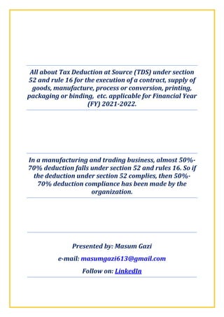 All about Tax Deduction at Source (TDS) under section
52 and rule 16 for the execution of a contract, supply of
goods, manufacture, process or conversion, printing,
packaging or binding, etc. applicable for Financial Year
(FY) 2021-2022.
In a manufacturing and trading business, almost 50%-
70% deduction falls under section 52 and rules 16. So if
the deduction under section 52 complies, then 50%-
70% deduction compliance has been made by the
organization.
Presented by: Masum Gazi
e-mail: masumgazi613@gmail.com
Follow on: LinkedIn
 