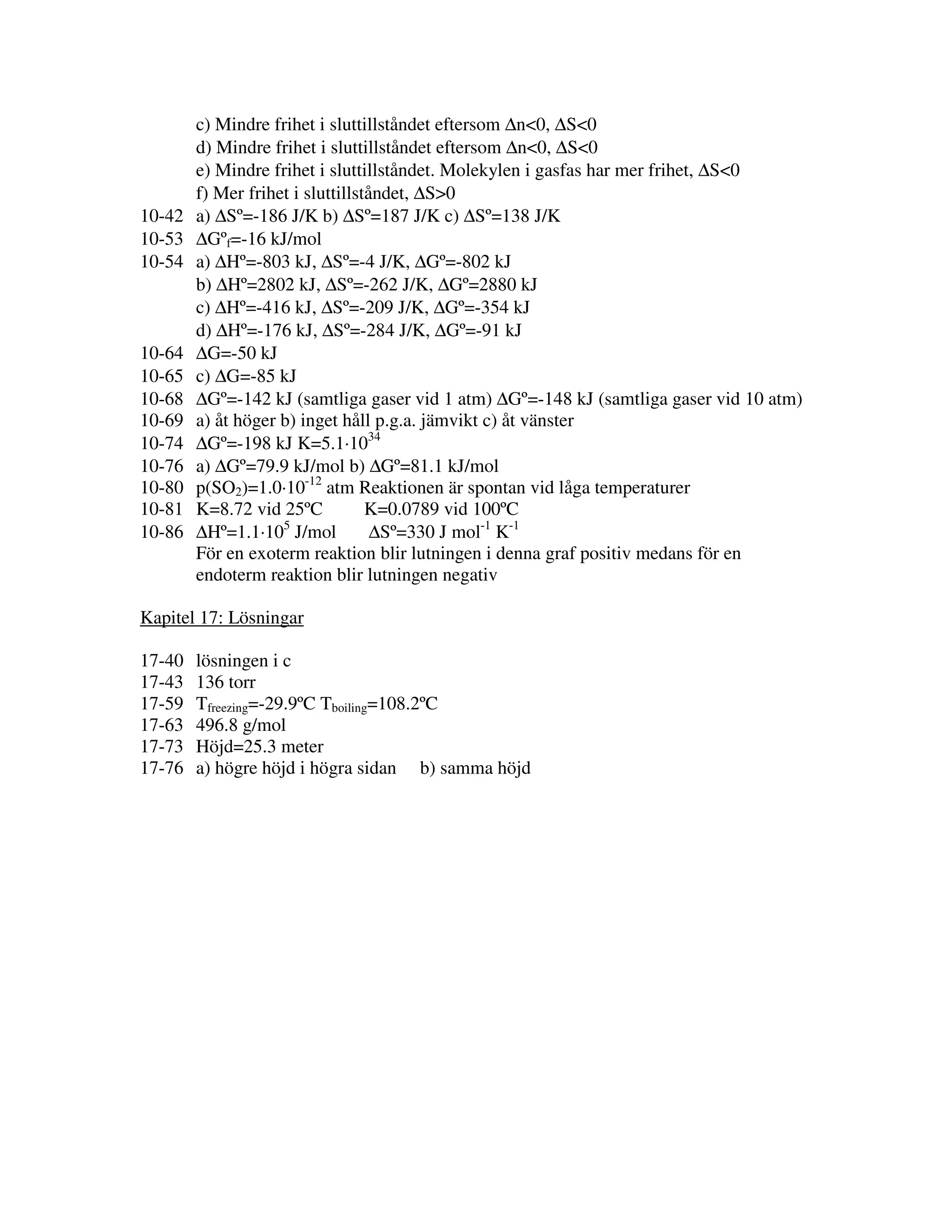 10-42
10-53
10-54

10-64
10-65
10-68
10-69
10-74
10-76
10-80
10-81
10-86

c) Mindre frihet i sluttillståndet eftersom ∆n<0, ∆S<0
d) Mindre frihet i sluttillståndet eftersom ∆n<0, ∆S<0
e) Mindre frihet i sluttillståndet. Molekylen i gasfas har mer frihet, ∆S<0
f) Mer frihet i sluttillståndet, ∆S>0
a) ∆Sº=-186 J/K b) ∆Sº=187 J/K c) ∆Sº=138 J/K
∆Gºf=-16 kJ/mol
a) ∆Hº=-803 kJ, ∆Sº=-4 J/K, ∆Gº=-802 kJ
b) ∆Hº=2802 kJ, ∆Sº=-262 J/K, ∆Gº=2880 kJ
c) ∆Hº=-416 kJ, ∆Sº=-209 J/K, ∆Gº=-354 kJ
d) ∆Hº=-176 kJ, ∆Sº=-284 J/K, ∆Gº=-91 kJ
∆G=-50 kJ
c) ∆G=-85 kJ
∆Gº=-142 kJ (samtliga gaser vid 1 atm) ∆Gº=-148 kJ (samtliga gaser vid 10 atm)
a) åt höger b) inget håll p.g.a. jämvikt c) åt vänster
∆Gº=-198 kJ K=5.1·1034
a) ∆Gº=79.9 kJ/mol b) ∆Gº=81.1 kJ/mol
p(SO2)=1.0·10-12 atm Reaktionen är spontan vid låga temperaturer
K=8.72 vid 25ºC
K=0.0789 vid 100ºC
5
∆Hº=1.1·10 J/mol
∆Sº=330 J mol-1 K-1
För en exoterm reaktion blir lutningen i denna graf positiv medans för en
endoterm reaktion blir lutningen negativ

Kapitel 17: Lösningar
17-40
17-43
17-59
17-63
17-73
17-76

lösningen i c
136 torr
Tfreezing=-29.9ºC Tboiling=108.2ºC
496.8 g/mol
Höjd=25.3 meter
a) högre höjd i högra sidan b) samma höjd

 