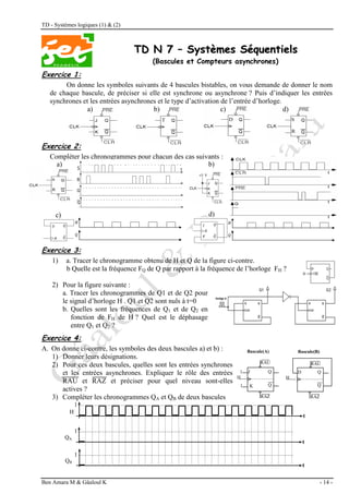 TD - Systèmes logiques (1) & (2)
Ben Amara M & Gâaloul K - 14 -
T
TD
D N
N 7
7 –
– S
Sy
ys
st
tè
èm
me
es
s S
Sé
éq
qu
ue
en
nt
ti
ie
el
ls
s
(Bascules et Compteurs asynchrones)
Exercice 1:
On donne les symboles suivants de 4 bascules bistables, on vous demande de donner le nom
de chaque bascule, de préciser si elle est synchrone ou asynchrone ? Puis d’indiquer les entrées
synchrones et les entrées asynchrones et le type d’activation de l’entrée d’horloge.
a) b) c) d)
Exercice 2:
Compléter les chronogrammes pour chacun des cas suivants :
Exercice 3:
1) a. Tracer le chronogramme obtenu de H et Q de la figure ci-contre.
b Quelle est la fréquence FQ de Q par rapport à la fréquence de l’horloge FH ?
2) Pour la figure suivante :
a. Tracer les chronogrammes de Q1 et de Q2 pour
le signal d’horloge H . Q1 et Q2 sont nuls à t=0
b. Quelles sont les fréquences de Q1 et de Q2 en
fonction de FH de H ? Quel est le déphasage
entre Q1 et Q2 ?
Exercice 4:
A. On donne ci-contre, les symboles des deux bascules a) et b) :
1) Donner leurs désignations.
2) Pour ces deux bascules, quelles sont les entrées synchrones
et les entrées asynchrones. Expliquer le rôle des entrées
RAU et RAZ et préciser pour quel niveau sont-elles
actives ?
3) Compléter les chronogrammes QA et QB de deux bascules
Bascule(A)
Q
Q
J
H
1
RAU
RAZ
K
1
Bascule(B)
Q
Q
D
H
RAU
RAZ
a)
d)
c)
b)
t
t
t
H
QA
QB
1
1
1
 