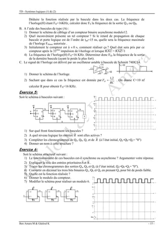 TD - Systèmes logiques (1) & (2)
Ben Amara M & Gâaloul K - 15 -
Déduire la fonction réalisée par la bascule dans les deux cas. La fréquence de
l’horloge(H) étant FH=16KHz, calculer donc FS la fréquence de la sortie QA ou QB.
B. A l’aide des bascules de type (A) :
1) Donner le schéma de câblage d’un compteur binaire asynchrone modulo12.
2) Quel inconvénient présente un tel compteur ? Si le retard de propagation de chaque
bascule et porte logique est de l’ordre de tpd=15 ns, quelle sera la fréquence maximale
de l’horloge FHmax autorisée .
3) Initialement le compteur est à « 0 », comment réaliser ça ? Quel état sera pris par ce
compteur après la 33ème
impulsion de l-horloge et lorsque RAU = RAZ=1
4) La fréquence de l’horloge(H) FH=16 KHz. Déterminer donc FQi la fréquence de la sortie
de la dernière bascule (ayant le poids le plus fort).
C. Le signal de l’horloge est délivré par un oscillateur astable à bascule de Schmitt 74HC14.
1) Donner le schéma de l’horloge.
2) Sachant que dans ce cas la fréquence est donnée par
RC
FH
2
,
1
 . On donne C=10 nf
calculer R pour obtenir FH=16 KHz.
Exercice 5:
Soit le schéma à bascules suivant :
1) Sur quel front fonctionnent les bascules ?
2) A quel niveau logique les entrées R sont elles actives ?
3) Compléter les chronogrammes de Qa, Qb, Qc et de R (à l’état initial, Qa=Qb=Qc= "0")
4) Donner un nom à cette structure ?
Exercice 6:
Soit le schéma structurel suivant :
1) Le fonctionnement de ces bascules est-il synchrone ou asynchrone ? Argumenter votre réponse.
2) Expliquer le rôle des entrées prioritaires R
et
S .
3) Tracer les chronogrammes des sorties Qa, Qb et Qc (à l’état initial, Qa=Qb=Qc= "0").
4) Convertir en décimal les trois bits binaires Qc, Qb et Qa en prenant Qa pour bit de poids faible.
5) Quelle est la fonction réalisée ?
6) Donner le modulo du compteur.
7) Modifier le schéma pour réaliser un modulo 6.
vs=H
+5V
(14)
(7)
(1) (2)
vs=H
t
 