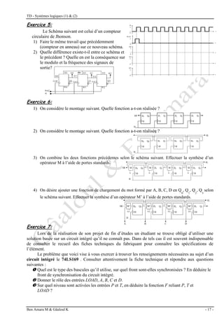 TD - Systèmes logiques (1) & (2)
Ben Amara M & Gâaloul K - 17 -
Exercice 5:
Le Schéma suivant est celui d’un compteur
circulaire de Jhonson.
1) Faire le même travail que précédemment
(compteur en anneau) sur ce nouveau schéma.
2) Quelle différence existe-t-il entre ce schéma et
le précédent ? Quelle en est la conséquence sur
le modulo et la fréquence des signaux de
sortie?
Exercice 6:
1) On considère le montage suivant. Quelle fonction a-t-on réalisée ?
2) On considère le montage suivant. Quelle fonction a-t-on réalisée ?
3) On combine les deux fonctions précédentes selon le schéma suivant. Effectuer la synthèse d’un
opérateur M à l’aide de portes standards.
4) On désire ajouter une fonction de chargement du mot formé par A, B, C, D en Q
0
, Q
1
, Q
2
, Q
3
selon
le schéma suivant. Effectuer la synthèse d’un opérateur M’ à l’aide de portes standards.
Exercice 7:
Lors de la réalisation de son projet de fin d’études un étudiant se trouve obligé d’utiliser une
solution basée sur un circuit intégré qu’il ne connaît pas. Dans de tels cas il est souvent indispensable
de consulter le recueil des fiches techniques du fabriquant pour connaître les spécifications de
l’élément.
Le problème que voici vise à vous exercer à trouver les renseignements nécessaires au sujet d’un
circuit intégré le 74LS169 . Consulter attentivement la fiche technique et répondre aux questions
suivantes :
 Quel est le type des bascules qu’il utilise, sur quel front sont-elles synchronisées ? En déduire le
front de synchronisation du circuit intégré.
 Donner le rôle des entrées LOAD, A, B, C et D.
 Sur quel niveau sont activées les entrées P et T, en déduire la fonction F reliant P, T et
LOAD ?
 