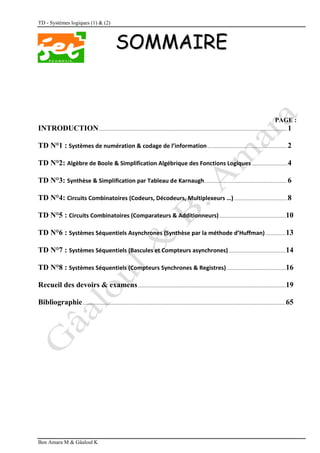 TD - Systèmes logiques (1) & (2)
Ben Amara M & Gâaloul K
S
SO
OM
MM
MA
AI
IR
RE
E
PAGE :
INTRODUCTION...........................................................................................................................................1
TD N°1 : Systèmes de numération & codage de l’information...........................................................2
TD N°2: Algèbre de Boole & Simplification Algébrique des Fonctions Logiques ..........................4
TD N°3: Synthèse & Simplification par Tableau de Karnaugh.............................................................6
TD N°4: Circuits Combinatoires (Codeurs, Décodeurs, Multiplexeurs …)
) .......................................8
TD N°5 : Circuits Combinatoires (Comparateurs & Additionneurs).................................................10
TD N°6 : Systèmes Séquentiels Asynchrones (Synthèse par la méthode d’Huffman)...............13
TD N°7 : Systèmes Séquentiels (Bascules et Compteurs asynchrones) ..........................................14
TD N°8 : Systèmes Séquentiels (Compteurs Synchrones & Registres)............................................16
Recueil des devoirs & examens.............................................................................................................19
Bibliographie......................................................................................................................................................65
 