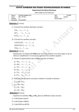 Recueil de Ds & Examens
Ben Amara M & Gâaloul K - 24 -
ISTITUT SUPERIEUR DES ETUDES TECHNOLOGIQUES DE NABEUL
Département de Génie Electrique
Devoir surveillé
Matière : Systèmes logiques (1)I Date : ……/11/2015
Classe : GE11  GE16 Durée : 1 heure
Semestre : 1 Nbre de pages : 2
Document : Non autorisé
Exercice 1 (5 points)
1) Convertir les nombres décimaux suivants :
12410 = (..... ?......)2
34710 = (..... ?......)8
537410 = (..... ?......)16
2) Convertir les nombres suivants :
11011011012 = (..... ?......)8
100101101112 = (..... ?......)16
75268 = (..... ?......)16
Exercice 2 (5 points)
Sachant que l’on dispose de 8 bits pour écrire les nombres avec leurs signes et qu’on
utilise le complément à 2 (vrai) pour représenter les nombres négatifs :
1) Donner la représentation des nombres suivants en binaire :
a) +9610 = (..... ?......)2
b) +6810 = (..... ?......)2
c) +3710 = (..... ?......)2
d) -5810 = (..... ?......)2
e) -7410 = (..... ?......)2
f) -8710 = (..... ?......)2
2) Effectuer les opérations suivantes et donner le résultat en binaires :
a) (+68 +37)10
b) (+96 -74)10
c) (-87 -74)10
d) (-58 -74)10
Exercice 3 (4 points)
Exprimer les nombres 10610 et 8110 dans les différents codes suivants :
1) Code binaire naturel
2) Code binaire réfléchi
3) Code DCB (ou BCD)
 