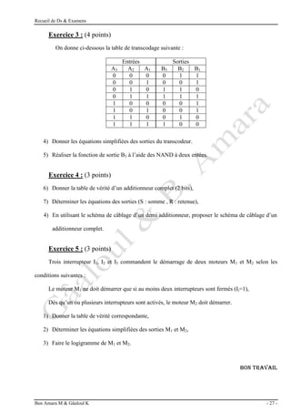 Recueil de Ds & Examens
Ben Amara M & Gâaloul K - 27 -
Exercice 3 : (4 points)
On donne ci-dessous la table de transcodage suivante :
Entrées Sorties
A3 A2 A1 B3 B2 B1
0 0 0 0 1 1
0 0 1 0 0 1
0 1 0 1 1 0
0 1 1 1 1 1
1 0 0 0 0 1
1 0 1 0 0 1
1 1 0 0 1 0
1 1 1 1 0 0
4) Donner les équations simplifiées des sorties du transcodeur.
5) Réaliser la fonction de sortie B3 à l’aide des NAND à deux entées.
Exercice 4 : (3 points)
6) Donner la table de vérité d’un additionneur complet (2 bits),
7) Déterminer les équations des sorties (S : somme , R : retenue),
4) En utilisant le schéma de câblage d’un demi additionneur, proposer le schéma de câblage d’un
additionneur complet.
Exercice 5 : (3 points)
Trois interrupteur I1, I2 et I3 commandent le démarrage de deux moteurs M1 et M2 selon les
conditions suivantes :
Le moteur M1 ne doit démarrer que si au moins deux interrupteurs sont fermés (Ii=1),
Dés qu’un ou plusieurs interrupteurs sont activés, le moteur M2 doit démarrer.
1) Donner la table de vérité correspondante,
2) Déterminer les équations simplifiées des sorties M1 et M2,
3) Faire le logigramme de M1 et M2.
Bon TRAVAIL
 