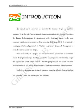 TD - Systèmes logiques (1) & (2)
Ben Amara M & Gâaloul K - 1 -
I
IN
NT
TR
RO
OD
DU
UC
CT
TI
IO
ON
N
L
Le présent travail constitue un fascicule des travaux dirigés de systèmes
logiques (1) & (2), qui s’adresse essentiellement aux étudiants des Instituts Supérieurs
des Etudes Technologiques du département génie électrique, régime LMD, tronc
commun, première année, semestres (1) et semestre (2) (classes GE1). Il est destiné à
accompagner le travail personnel de l'étudiant avec l'aide précieuse de l'enseignant au
cours de séances des travaux dirigés.
D
Dans ce fascicule, on a proposé huit séries d’exercices qui couvrent les différentes
parties du programme et qui cherchent à respecter une progression raisonnable et souple
des acquis et des savoirs. Par la suite on a présenté quelques sujets des devoirs surveillés
et des examens de qui ont été proposés à l'ISET de Nabeul durant ces dernières années.
E
Enfin il est à signaler que ce travail n'a aucun caractère définitif, il ne prétend pas
être exhaustif. Certes, son contenu peut être amélioré.
 