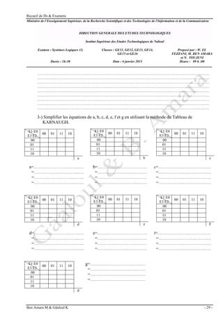 Recueil de Ds & Examens
Ben Amara M & Gâaloul K - 29 -
Ministère de l’Enseignement Supérieur, de la Recherche Scientifique et des Technologies de l'Information et de la Communication
DIRECTION GENERALE DES ETUDES TECHNOLOGIQUES
Institut Supérieur des Etudes Technologiques de Nabeul
Examen : Systèmes Logiques (1) Classes : GE11, GE12, GE13, GE14,
GE15 et GE16
Proposé par : W. EL
FEZZANI, M. BEN AMARA
et N. TOUJENI
Durée : 1h:30 Date : 6 janvier 2015 Heure : 09 h :00
…………………………………………………………………………………………………………………………
…………………………………………………………………………………………………………………………
…………………………………………………………………………………………………………………………
…………………………………………………………………………………………………………………………
…………………………………………………………………………………………………………………………
…………………………………………………………………………………………………………………………
…………………………………………………………………………………………………………………………
…………………………………………………………………………………………………………………………
…………………………………………………………………………………………………………………………
3-) Simplifier les équations de a, b, c, d, e, f et g en utilisant la méthode du Tableau de
KARNAUGH.
a=………………………..……..…. b=…………………………………. c=……………….…….………….….
=……………………………....…. =………………………….……… =……………….……….……….….
=…………………………..……... =………………………….……… =……………….………….…….….
=…………………………..……... =………………………….……… =……………….………….…….….
d=………………………..……..…. e=…………………………………. f=……………….…….………….….
=……………………………....…. =………………………….……… =……………….……….……….….
=…………………………..……... =………………………….……… =……………….………….…….….
=…………………………..……... =………………………….……… =……………….………….…….….
g=…………………………………..….
=…………………………..………….
=…………………………..………….
=…………………………..………….
E1 E0
E3 E2
00 01 11 10
00
01
11
10
a
E1 E0
E3 E2
00 01 11 10
00
01
11
10
b
E1 E0
E3 E2
00 01 11 10
00
01
11
10
c
E1 E0
E3 E2
00 01 11 10
00
01
11
10
d
E1 E0
E3 E2
00 01 11 10
00
01
11
10
e
E1 E0
E3 E2
00 01 11 10
00
01
11
10
F
E1 E0
E3 E2
00 01 11 10
00
01
11
10
d
 