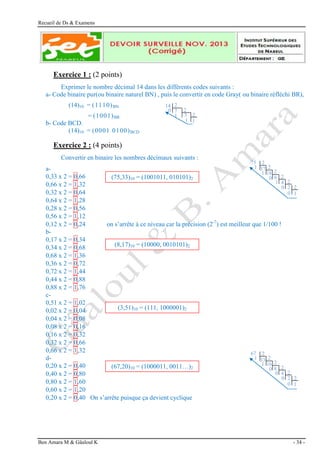 Recueil de Ds & Examens
Ben Amara M & Gâaloul K - 34 -
Exercice 1 : (2 points)
Exprimer le nombre décimal 14 dans les différents codes suivants :
a- Code binaire pur(ou binaire naturel BN) , puis le convertir en code Gray( ou binaire réfléchi BR),
(14)10 = (1110)BN
= (1001)BR
b- Code BCD.
(14)10 = (0001 0100)BCD
Exercice 2 : (4 points)
Convertir en binaire les nombres décimaux suivants :
a-
0,33 x 2 = 0,66
0,66 x 2 = 1,32
0,32 x 2 = 0,64
0,64 x 2 = 1,28
0,28 x 2 = 0,56
0,56 x 2 = 1,12
0,12 x 2 = 0,24 on s’arrête à ce niveau car la précision (2-7
) est meilleur que 1/100 !
b-
0,17 x 2 = 0,34
0,34 x 2 = 0,68
0,68 x 2 = 1,36
0,36 x 2 = 0,72
0,72 x 2 = 1,44
0,44 x 2 = 0,88
0,88 x 2 = 1,76
c-
0,51 x 2 = 1,02
0,02 x 2 = 0,04
0,04 x 2 = 0,08
0,08 x 2 = 0,16
0,16 x 2 = 0,32
0,32 x 2 = 0,66
0,66 x 2 = 1,32
d-
0,20 x 2 = 0,40
0,40 x 2 = 0,80
0,80 x 2 = 1,60
0,60 x 2 = 1,20
0,20 x 2 = 0,40 On s’arrête puisque ça devient cyclique
(75,33)10 = (1001011, 010101)2
(8,17)10 = (10000, 0010101)2
(3,51)10 = (111, 1000001)2
(67,20)10 = (1000011, 0011…)2
67 2
2
2
2
33
16
8
4 2
2
1
1
0
0
0 2
1
0
75 2
2
2
2
37
18
9
4 2
2
1
1
0
1
0 2
1
0
2
3
1
0
1
1
14
2
2
7
 
