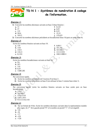 TD - Systèmes logiques (1) & (2)
Ben Amara M & Gâaloul K - 2 -
T
TD
D N
N 1
1 -
- S
Sy
ys
st
tè
èm
me
es
s d
de
e n
nu
um
mé
ér
ra
at
ti
io
on
n &
& c
co
od
da
ag
ge
e
d
de
e l
l’
’i
in
nf
fo
or
rm
ma
at
ti
io
on
n.
.
Exercice 1:
1) Convertir les nombres décimaux suivants en base 2 (base binaire) :
a. 13 f. 0,125
b. 27 g. 0,25
c. 135 h. 0,35
d. 2016 i. 15,33
e. 10512 j. 135,625
2) Convertir les nombres décimaux précédents en hexadécimal (base 16) puis en octal (base 8).
Exercice 2:
Ecrire les nombres binaires suivants en base 10.
a. 110 f. 0,0011
b. 1101 g. 101,101
c. 11011 h. 10110011
d. 110,11 i. 111111110
e. 0,1101 j. 10011100011
Exercice 3:
Ecrire les nombres hexadécimaux suivants en base 10.
a. 9A
b. 5F3
c. 110
d. 0,25
e. 1ABC,DE
Exercice 4:
Par conversion rapide,
1) Ecrire les nombres précédents de l’exercice 3 en base 2 .
2) Ecrire les nombres précédents en base 8 (en utilisant la base 2 comme base relais !).
Exercice 5:
Par conversion rapide, écrire les nombres binaires suivants en base octale puis en base
hexadécimale.
a. 11011
b. 10110011
c. 111111110
d. 11011,1011
e. 111111110,1101
Exercice 6:
1) Sur un format de 8 bits. Ecrire les nombres décimaux suivants dans la représentation module
plus signe. (le 1er
bit à gauche prend “0” si le nombre est positif “1” s’il est négatif)
a. +24
b. -24
c. +17
d. -128
e. +128
 
