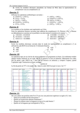 TD - Systèmes logiques (1) & (2)
Ben Amara M & Gâaloul K - 3 -
2) Ecrire les nombres décimaux précédents sur format de 8bits dans la représentation en
complément vrai (ou complément à 2)
Exercice 7:
Effectuer les opérations arithmétiques suivantes :
a. (101011)2 + (1O11)2 f. (AF5)16 - (10C)16
b. (331)4 + (123)4 g. (101011)2 x (1O11)2
c. (AF5)16 + (10C)16 h. (AF5)16 x (10C)16
d. (101011)2 - (11O11)2 i. (101011)2 ÷ (1O11)2
e. (331)4 - (123)4 j. (AF5)16 ÷ (10C)16
Exercice 8:
Les nombres et les résultats sont représentés sur 8 bits.
Faire les opérations binaires suivantes (par addition du complément à 2). Préciser s’il y’ a retenue
ou débordement et conclure en le justifiant si on doit retenir le résultat ou le rejeter.
a. 11011011 - 01101010 d. 11101000 + 11110111
b. 01101011 - 11011011 e. 10011010 - 00010111
c. 01011111 + 01100001 f. 01011011 – 10111011
Exercice 9:
Ecrire les nombres décimaux suivants dans le mode de représentation en complément à 2 en
utilisant le code BCD et un format de 16 éléments binaires.
a. +048 d. +103
b. -048 e. -124
c. -157
Exercice 10:
Un opérateur tape sur un clavier de micro-ordinateur un programme en basic. Cet ordinateur traduit
chaque touche enfoncée en un code ASCII et conserve le tout en mémoire. Déterminer les codes
(bit de parité, code ASCII sur 7 bits) qui se retrouve en mémoire y compris l’espace, quand
l’opérateur tape l’instruction en basic suivante :
GOTO 25
Le bit de parité est “0” si le nombre de 1 dans le code ASCII est pair si non c’est “1”
Exercice 11:
On veut cadrer une position entre 0 et 15 cm avec une précision supérieur ou égale à 0,1 mm.
- Quel est le nombre de bits nécessaires ?
- Quelle est la précision obtenue finalement ?
- Donner la relation entre la longueur en mm et le code binaire ?
- Quelle est la longueur qui correspond à (72C)16.
 