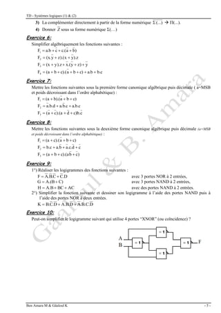 TD - Systèmes logiques (1) & (2)
Ben Amara M & Gâaloul K - 5 -
3) La complémenter directement à partir de la forme numérique (...)
  (...).
4) Donner Z sous sa forme numérique (…)
Exercice 6:
Simplifier algébriquement les fonctions suivantes :
)
b
a
c.(
c
a.b
F1 



).z
y
x
).(
z
y
(x.
F2 


y
z)
y
.(
x
y).z
(x
F3 




b.c
a.b
c)
b
a
c).(
b
(a
F4 






Exercice 7:
Mettre les fonctions suivantes sous la première forme canonique algébrique puis décimale ( a=MSB
et poids décroissant dans l’ordre alphabétique) :
c)
b
a
b).(
(a
F1 



a.b.c
.c
b
a.
.b.d
a
F2 


c
c)b.
d
).(a
c
a
(
F3 



Exercice 8:
Mettre les fonctions suivantes sous la deuxième forme canonique algébrique puis décimale (a=MSB
et poids décroissant dans l’ordre alphabétique) :
c)
b
a
c).(
(a
F1 



c
d
.c.
a
b
a.
b.c
F2 



)
c
b
c).(a
b
(a
F3 



Exercice 9:
1°) Réaliser les logigrammes des fonctions suivantes :
.D
C
C
.
B
.
A
F 
 avec 3 portes NOR à 2 entrées,
C)
A.(B
G 
 avec 3 portes NAND à 2 entrées,
AC
BC
A.B
H 

 avec des portes NAND à 2 entrées.
2°) Simplifier la fonction suivante et dessiner son logigramme à l’aide des portes NAND puis à
l’aide des portes NOR à deux entrées.
D
.B.C.
A
D
A.B.
D
.
C
B.
K 


Exercice 10:
Peut-on simplifier le logigramme suivant qui utilise 4 portes “XNOR” (ou coïncidence) ?
 