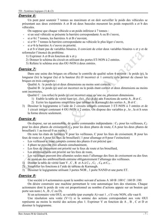 TD - Systèmes logiques (1) & (2)
Ben Amara M & Gâaloul K - 7 -
Exercice 6:
Un pont peut soutenir 7 tonnes au maximum et on doit surveiller le poids des véhicules se
présentant aux deux extrémités A et B où deux bascules mesurent les poids respectifs a et b des
véhicules.
On suppose que chaque véhicule a un poids inférieur à 7 tonnes :
- si un seul véhicule se présente la barrière correspondante A ou B s’ouvre,
- si a+b 7 tonnes, les barrières A et B s’ouvrent,
- si a+b> 7 tonnes la barrière correspondante au véhicule le plus léger s’ouvre,
- si a=b la barrière A s’ouvre en priorité.
a et b n’étant pas de variables binaires, il convient de créer deux variables binaires x et y et de
reformuler l’énoncé du problème.
1) Exprimer A et B en fonction de x et y
2) Donner le schéma du circuit en utilisant des portes ET-NON à 2 entrées.
3) Refaire le schéma avec des OU-NON à deux entrées.
Exercice 7:
Dans une usine des briques on effectue le contrôle de qualité selon 4 critères : le poids (p), la
longueur (lo) la largeur (la) et la hauteur (h) (0 incorrect et 1 correct), cela permet de classer les
briques en trois catégories :
Qualité A : le poids (p) et deux dimensions au moins sont corrects,
Qualité B : le poids (p) seul est incorrect ou le poids étant correct et deux dimensions au moins
sont incorrectes,
Qualité C : (ou refus) le poids (p) est incorrect ainsi qu’une ou, plusieurs dimensions.
1) Etablir la table de vérité liant (p) , (lo) , (la) et (h) aux Fonctions de sortie A , B et C.
2) Ecrire les équations simplifiées (par tableau de Karnaugh) des sorties A , B et C .
3) Dessiner le logigramme à l’aide de 2 circuits intégrés contenant 3 ET-NON à 3 entrées et de
1 circuit intégré contenant 4 OU-NON à 2 entées. On dispose des variables p , lo , la et h sous
la forme directe seulement.
Exercice 8:
On dispose, sur un automobile, de quatre commandes indépendants : CV pour les veilleuses, CC
pour les deux phares de croisement, CR pour les deux phares de route, CA pour les deux phares de
brouillard ( 1 au travail 0 au repos )
On note les états de lumières V pour les veilleuses, C pour les feux de croisement, R pour les
feux de route et A pour les feux de brouillard ( 1 pour allumage et 0 pour l’extinction)
- Les veilleuses n’étant comptés comme des phares il est précisé que :
- 4 phare ne peuvent être allumés simultanément,
- Les feux de croisement ont priorité sur le feux de route et les brouillard,
- Les antibrouillards ont priorité sur les feux de route,
- Les veilleuses peuvent être allumées seules mais l’allumage des feux de croisement ou des feux
de route ou des antibrouillards entraine obligatoirement l’allumage des veilleuses.
1) Donner la table de vérité liant V , C , R et A à CV , CC , CR et CA .
2) Simplifier les fonctions à l’aide de tableau de Karnaugh.
3) Dessiner le logigramme utilisant 3 portes NOR , 1 porte NAND et une porte ET.
Exercice 9:
Une société à 4 actionnaires ayant le nombre suivant d’actions A :60 B :100 C :160 D :180.
On désire construire une machine permettant le vote automatique lors des réunions. Chaque
actionnaire dont le poids de vote est proportionnel au nombre d’actions appuie sur un bouton qui
porte son nom ( A , B , C ou D).
Si un actionnaire vote OUI, sa variable (par exemple A) vaut 1 , s’il vote NON, elle vaut 0.
Une résolution sera votée (V=1) si la somme des actions correspondant aux vote OUI
représente au moins la moitié des actions plus 1. Exprimer V en fonction de A , B , C et D et
dessiner le logigramme.
 