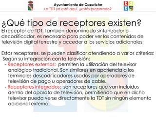 Ayuntamiento de Casariche La TDT ya está aquí, ¿estás preparado? ¿Qué tipo de receptores existen? El receptor de TDT, también denominado sintonizador o decodificador, es necesario para poder ver los contenidos de televisión digital terrestre y acceder a los servicios adicionales. Estos receptores, se pueden clasificar atendiendo a varios criterios: Según su integración con la televisión: -  Receptores externos :  permiten la utilización del televisor analógico tradicional. Son similares en apariencia a los terminales descodificadores usados por operadores de televisión de pago u operadores de cable. 