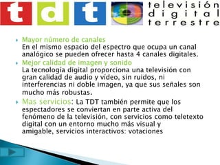 Mayor número de canalesEn el mismo espacio del espectro que ocupa un canal analógico se pueden ofrecer hasta 4 canales digitales.Mejor calidad de imagen y sonidoLa tecnología digital proporciona una televisión con gran calidad de audio y vídeo, sin ruidos, ni interferencias ni doble imagen, ya que sus señales son mucho más robustas.Mas servicios: La TDT también permite que los espectadores se conviertan en parte activa del fenómeno de la televisión, con servicios como teletexto digital con un entorno mucho más visual y amigable, servicios interactivos: votaciones