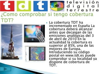 ¿Como comprobar si tengo cobertura TDT?La cobertura TDT ha incrementado en España La cobertura deberá alcanzar antes que decaigan de las emisiones analógicas del 3 de abril de 2010 En la actualidad la cobertura es superior al 85%, una de las mejores de Europa. Introduciendo su código postal en www.tdt.es puede comprobar si su localidad ya dispone de cobertura de TDT.
