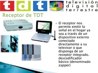 Receptor de TDTEl receptor nos permite emitir la señal en el hogar ya sea a través de un dispositivo externo conectado directamente a su televisor o que disponga de un receptor integrado. descodificador básico (denominado zapper) 
