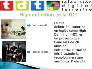 High definition en la TDTLa alta definición, conocida en inglés como High Definition (HD), es un proyecto que tiene más de 20 años de existencia, el cual se inició cuando la tecnología era aún analógica. Pretendía:Hecha en HDHecha en HD