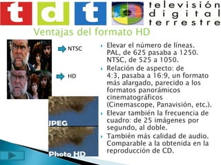 Ventajas del formato HDElevar el número de líneas. PAL, de 625 pasaba a 1250. NTSC, de 525 a 1050.Relación de aspecto: de 4:3, pasaba a 16:9, un formato más alargado, parecido a los formatos panorámicos cinematográficos (Cinemascope, Panavisión, etc.).Elevar también la frecuencia de cuadro: de 25 imágenes por segundo, al doble.También más calidad de audio. Comparable a la obtenida en la reproducción de CD.NTSCHD