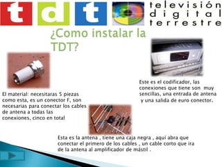 ¿Como instalar la TDT?  Este es el codificador, las conexiones que tiene son  muy sencillas, una entrada de antena y una salida de euro conector.El material: necesitaras 5 piezas como esta, es un conector F, son necesarias para conectar los cables de antena a todas las conexiones, cinco en totalEsta es la antena , tiene una caja negra , aquí abra que conectar el primero de los cables , un cable corto que ira de la antena al amplificador de mástil .