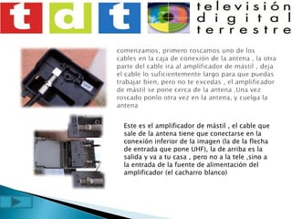 comenzamos, primero roscamos uno de los cables en la caja de conexión de la antena , la otra parte del cable ira al amplificador de mástil , deja el cable lo suficientemente largo para que puedas trabajar bien, pero no te excedas , el amplificador de mástil se pone cerca de la antena .Una vez roscado ponlo otra vez en la antena, y cuelga la antenaEste es el amplificador de mástil , el cable que sale de la antena tiene que conectarse en la conexión inferior de la imagen (la de la flecha de entrada que pone UHF), la de arriba es la salida y va a tu casa , pero no a la tele ,sino a la entrada de la fuente de alimentación del amplificador (el cacharro blanco)