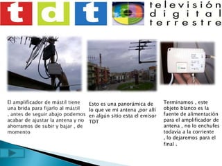 El amplificador de mástil tiene una brida para fijarlo al mástil , antes de seguir abajo podemos acabar de ajustar la antena y no ahorramos de subir y bajar , de momentoTerminamos , este objeto blanco es la fuente de alimentación para el amplificador de antena , no lo enchufes todavía a la corriente , lo dejaremos para el final .Esto es una panorámica de lo que ve mi antena ,por allí en algún sitio esta el emisor TDT