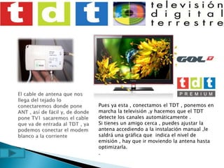 El cable de antena que nos llega del tejado lo conectaremos donde pone ANT , así de fácil y, de donde pone TV1 sacaremos el cable que va de entrada al TDT , ya podemos conectar el modem blanco a la corrientePues ya esta , conectamos el TDT , ponemos en marcha la televisión ,y hacemos que el TDT detecte los canales automáticamente .Si tienes un amigo cerca , puedes ajustar la antena accediendo a la instalación manual ,le saldrá una gráfica que  indica el nivel de emisión , hay que ir moviendo la antena hasta optimizarla..