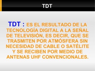 TDT TDT :  ES EL RESULTADO DE LA TECNOLOGÍA DIGITAL A LA SEÑAL DE TELEVISIÓN, ES DECIR, QUE SE TRASMITEN POR ATMÓSFERA SIN NECESIDAD DE CABLE O SATÉLITE Y SE RECIBEN POR MEDIO DE ANTENAS UHF CONVENCIONALES. 
