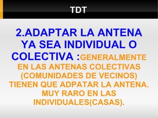 TDT 2.ADAPTAR LA ANTENA YA SEA INDIVIDUAL O COLECTIVA : GENERALMENTE EN LAS ANTENAS COLECTIVAS (COMUNIDADES DE VECINOS) TIENEN QUE ADPATAR LA ANTENA. MUY RARO EN LAS INDIVIDUALES(CASAS). 
