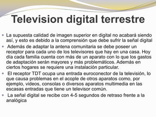 Television digital terrestreLa supuesta calidad de imagen superior en digital no acabará siendo así, y esto es debido a la comprensión que debe sufrir la señal digitalAdemás de adaptar la antena comunitaria se debe poseer un receptor para cada uno de los televisores que hay en una casa. Hoy día cada familia cuenta con más de un aparato con lo que los gastos de adaptación serán mayores y más problemáticos. Además en ciertos hogares se requiere una instalación particular.El receptor TDT ocupa una entrada euroconector de la televisión, lo que causa problemas en el acople de otros aparatos como, por ejemplo, videos, consolas o diversos aparatos multimedia en las escasas entradas que tiene un televisor común.La señal digital se recibe con 4-5 segundos de retraso frente a la analógica