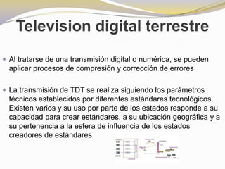 Television digital terrestreAl tratarse de una transmisión digital o numérica, se pueden aplicar procesos de compresión y corrección de erroresLa transmisión de TDT se realiza siguiendo los parámetros técnicos establecidos por diferentes estándares tecnológicos. Existen varios y su uso por parte de los estados responde a su capacidad para crear estándares, a su ubicación geográfica y a su pertenencia a la esfera de influencia de los estados creadores de estándares