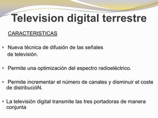 Television digital terrestreCARACTERISTICASNueva técnica de difusión de las señales    de televisión.Permite una optimización del espectro radioeléctrico.Permite incrementar el número de canales y disminuir el coste de distribucióN.La televisión digital transmite las tres portadoras de manera conjunta