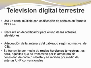 Television digital terrestreUsa un canal múltiple con codificación de señales en formato MPEG-2.Necesita un decodificador para el uso de las actuales televisiones.Adecuación de la antena y del cableado según normativa  de ICTs.Se transmite por medio de ondas hercianas terrestres , es decir, aquellas que se transmiten por la atmósfera sin necesidad de cable o satélite y se reciben por medio de antenas UHF convencionales