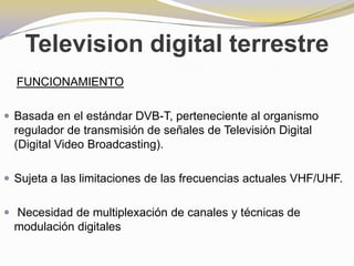 Television digital terrestreFUNCIONAMIENTOBasada en el estándar DVB-T, perteneciente al organismo regulador de transmisión de señales de Televisión Digital (Digital Video Broadcasting).Sujeta a las limitaciones de las frecuencias actuales VHF/UHF.Necesidad de multiplexación de canales y técnicas de modulación digitales