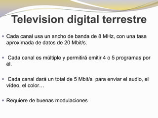 Television digital terrestreCada canal usa un ancho de banda de 8 MHz, con una tasa aproximada de datos de 20 Mbit/s.Cada canal es múltiple y permitirá emitir 4 o 5 programas por él.Cada canal dará un total de 5 Mbit/s  para enviar el audio, el vídeo, el color…Requiere de buenas modulaciones
