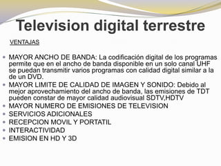 Television digital terrestreVENTAJASMAYOR ANCHO DE BANDA:La codificación digital de los programas permite que en el ancho de banda disponible en un solo canal UHF se puedan transmitir varios programas con calidad digital similar a la de un DVD.MAYOR LIMITE DE CALIDAD DE IMAGEN Y SONIDO: Debido al mejor aprovechamiento del ancho de banda, las emisiones de TDT pueden constar de mayor calidad audiovisual SDTV,HDTVMAYOR NUMERO DE EMISIONES DE TELEVISIONSERVICIOS ADICIONALESRECEPCION MOVIL Y PORTATILINTERACTIVIDADEMISION EN HD Y 3D