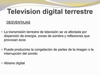 Television digital terrestreDESVENTAJASLa transmisión terrestre de televisión se ve afectada por dispersión de energía, zonas de sombra y reflexiones que provocan ecosPuede producirse la congelación de partes de la imagen o la interrupción del sonidoAbismo digital