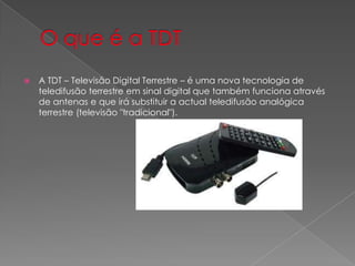    A TDT – Televisão Digital Terrestre – é uma nova tecnologia de
    teledifusão terrestre em sinal digital que também funciona através
    de antenas e que irá substituir a actual teledifusão analógica
    terrestre (televisão "tradicional").
 