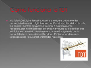    Na Televisão Digital Terrestre, os sons e imagens dos diferentes
    canais televisivos são digitalizados, codificados e difundidos através
    do ar pelos centros emissores. Este sinal é posteriormente
    recebido, por intermédio das antenas individuais ou colectivas dos
    edifícios, e convertido novamente no som e imagem de cada
    canal televisivo pelos descodificadores TDT (independentes ou
    integrados nos televisores), instalados nas casas.
 