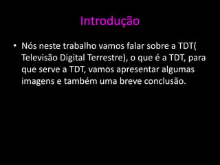 Introdução
• Nós neste trabalho vamos falar sobre a TDT(
  Televisão Digital Terrestre), o que é a TDT, para
  que serve a TDT, vamos apresentar algumas
  imagens e também uma breve conclusão.
 