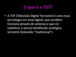 O que é a TDT?
• A TDT (Televisão Digital Terrestre) é uma nova
  tecnologia em sinal digital, que também
  funciona através de antenas e que irá
  substituir a actual teledifusão analógica
  terrestre (televisão "tradicional").
 