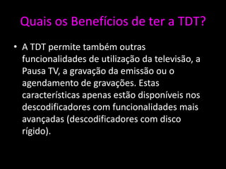 Quais os Benefícios de ter a TDT?
• A TDT permite também outras
  funcionalidades de utilização da televisão, a
  Pausa TV, a gravação da emissão ou o
  agendamento de gravações. Estas
  características apenas estão disponíveis nos
  descodificadores com funcionalidades mais
  avançadas (descodificadores com disco
  rígido).
 