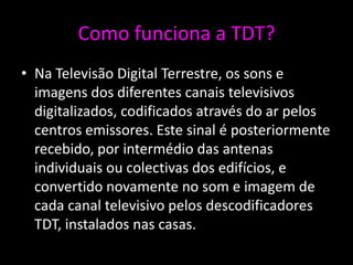 Como funciona a TDT?
• Na Televisão Digital Terrestre, os sons e
  imagens dos diferentes canais televisivos
  digitalizados, codificados através do ar pelos
  centros emissores. Este sinal é posteriormente
  recebido, por intermédio das antenas
  individuais ou colectivas dos edifícios, e
  convertido novamente no som e imagem de
  cada canal televisivo pelos descodificadores
  TDT, instalados nas casas.
 