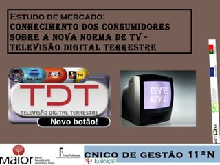 Estudo de mercado:
conhecimento dos consumidores
sobre a nova norma de tv -
televisão digital terrestre




          Técnico de gestão 11ºN
 