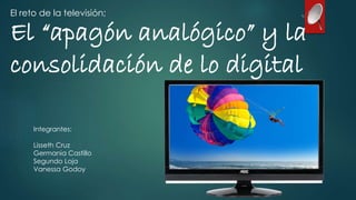 El reto de la televisión; 
El “apagón analógico” y la 
consolidación de lo digital 
Integrantes: 
Lisseth Cruz 
Germania Castillo 
Segundo Loja 
Vanessa Godoy 
 